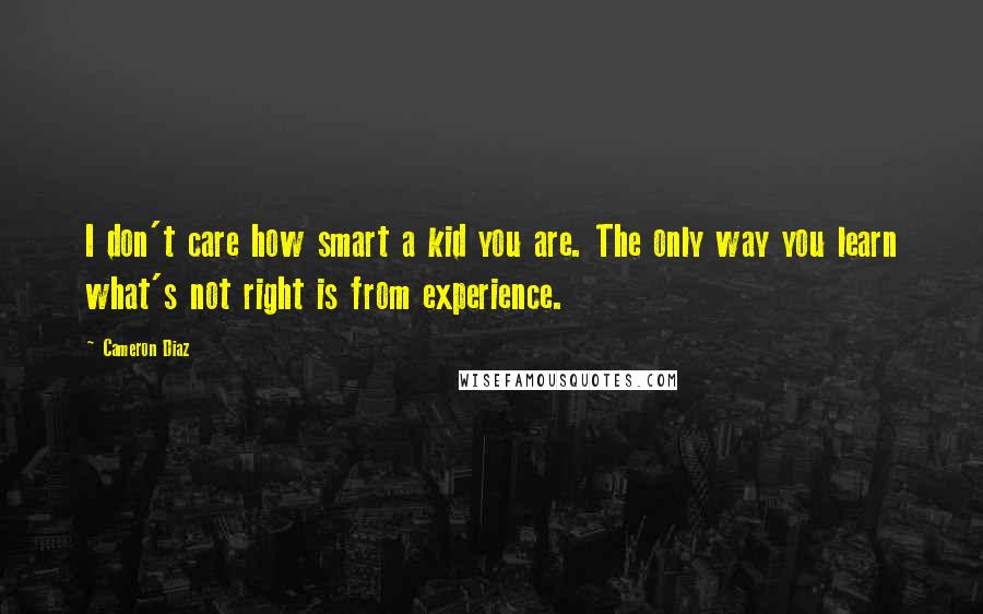 Cameron Diaz Quotes: I don't care how smart a kid you are. The only way you learn what's not right is from experience.
