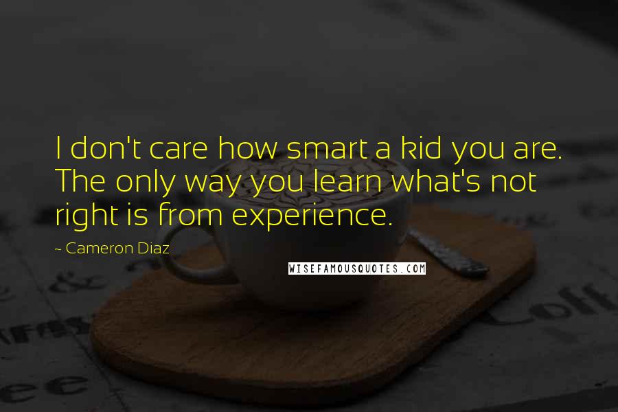 Cameron Diaz Quotes: I don't care how smart a kid you are. The only way you learn what's not right is from experience.