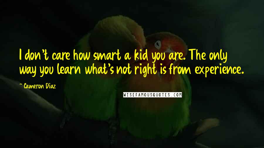 Cameron Diaz Quotes: I don't care how smart a kid you are. The only way you learn what's not right is from experience.