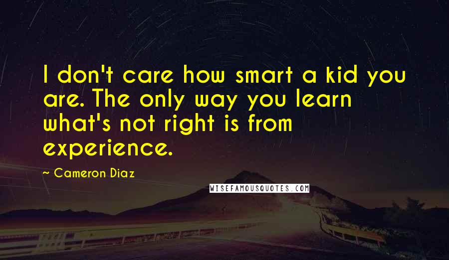 Cameron Diaz Quotes: I don't care how smart a kid you are. The only way you learn what's not right is from experience.