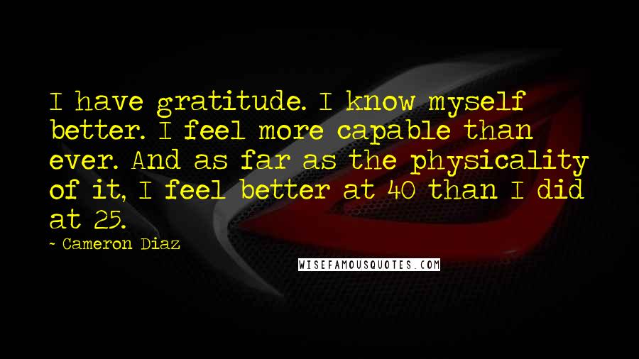 Cameron Diaz Quotes: I have gratitude. I know myself better. I feel more capable than ever. And as far as the physicality of it, I feel better at 40 than I did at 25.