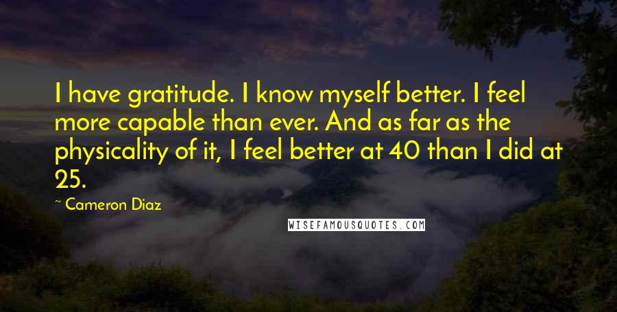 Cameron Diaz Quotes: I have gratitude. I know myself better. I feel more capable than ever. And as far as the physicality of it, I feel better at 40 than I did at 25.