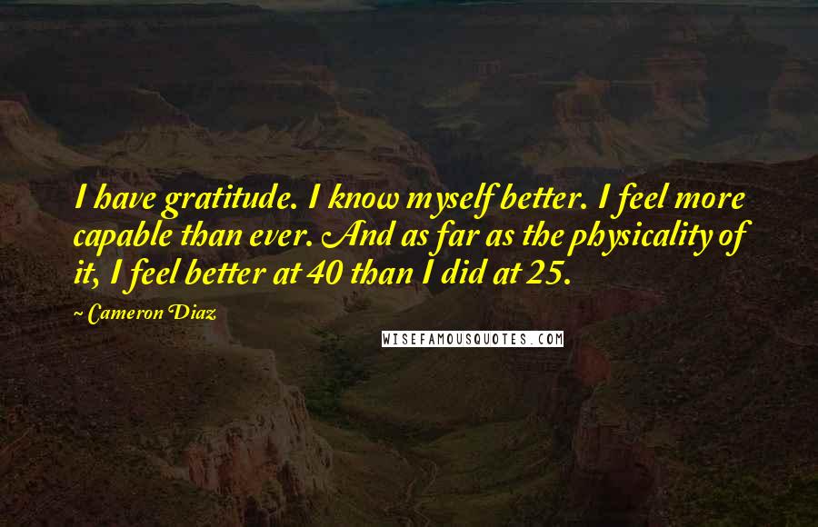Cameron Diaz Quotes: I have gratitude. I know myself better. I feel more capable than ever. And as far as the physicality of it, I feel better at 40 than I did at 25.