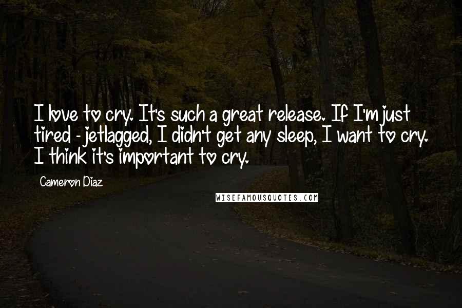 Cameron Diaz Quotes: I love to cry. It's such a great release. If I'm just tired - jetlagged, I didn't get any sleep, I want to cry. I think it's important to cry.