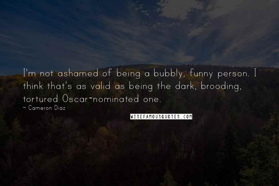 Cameron Diaz Quotes: I'm not ashamed of being a bubbly, funny person. I think that's as valid as being the dark, brooding, tortured Oscar-nominated one.