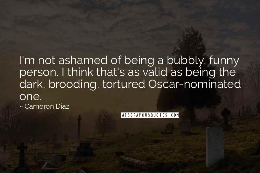 Cameron Diaz Quotes: I'm not ashamed of being a bubbly, funny person. I think that's as valid as being the dark, brooding, tortured Oscar-nominated one.