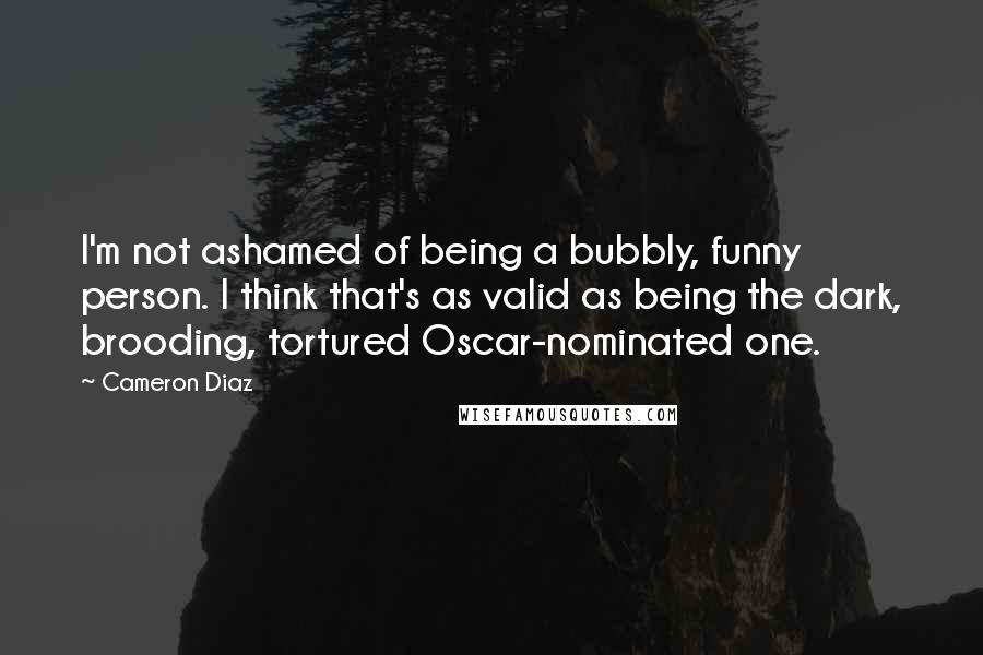 Cameron Diaz Quotes: I'm not ashamed of being a bubbly, funny person. I think that's as valid as being the dark, brooding, tortured Oscar-nominated one.