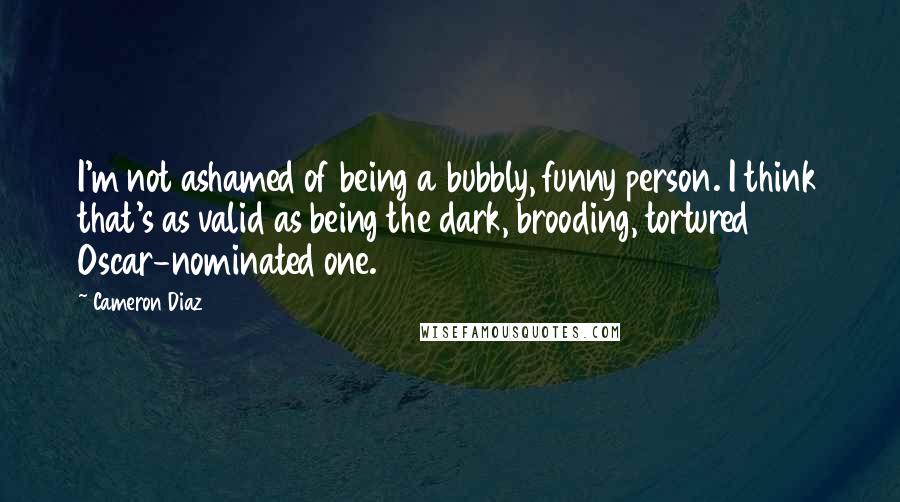 Cameron Diaz Quotes: I'm not ashamed of being a bubbly, funny person. I think that's as valid as being the dark, brooding, tortured Oscar-nominated one.