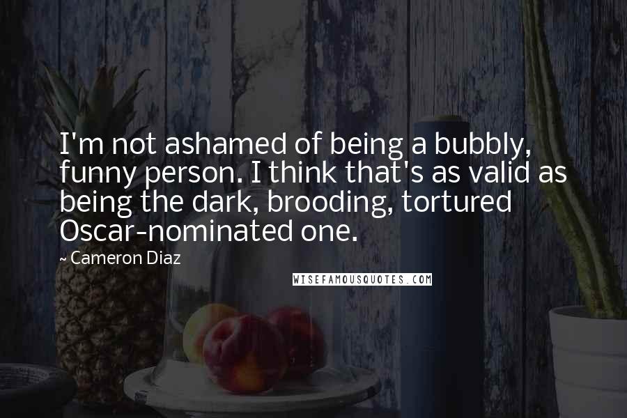 Cameron Diaz Quotes: I'm not ashamed of being a bubbly, funny person. I think that's as valid as being the dark, brooding, tortured Oscar-nominated one.