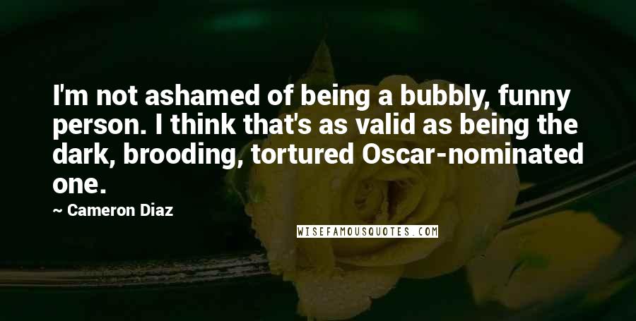 Cameron Diaz Quotes: I'm not ashamed of being a bubbly, funny person. I think that's as valid as being the dark, brooding, tortured Oscar-nominated one.