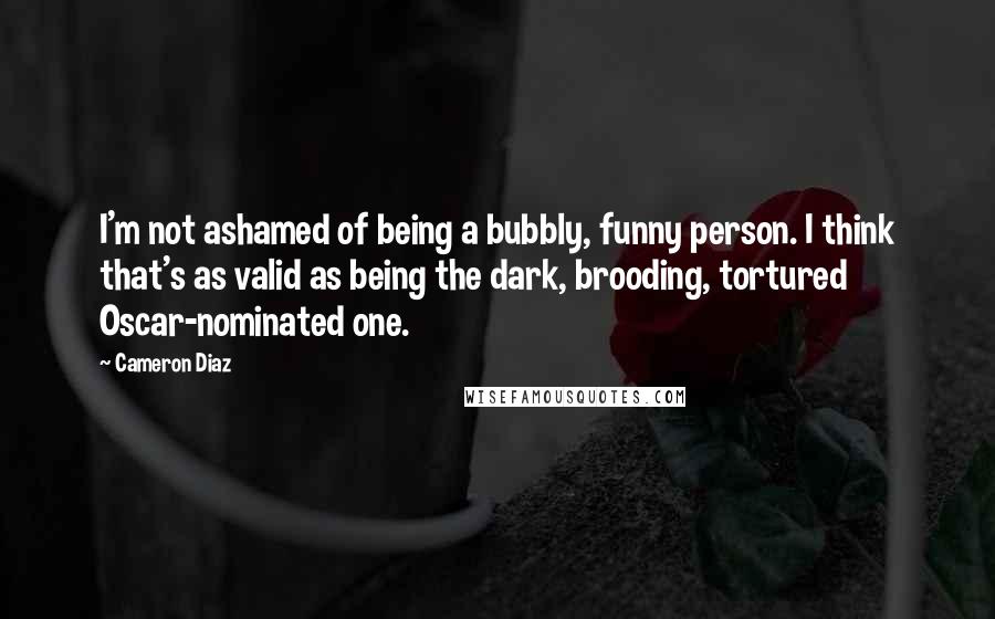 Cameron Diaz Quotes: I'm not ashamed of being a bubbly, funny person. I think that's as valid as being the dark, brooding, tortured Oscar-nominated one.