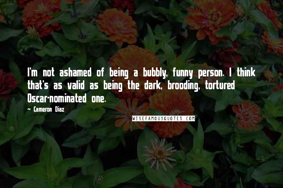 Cameron Diaz Quotes: I'm not ashamed of being a bubbly, funny person. I think that's as valid as being the dark, brooding, tortured Oscar-nominated one.