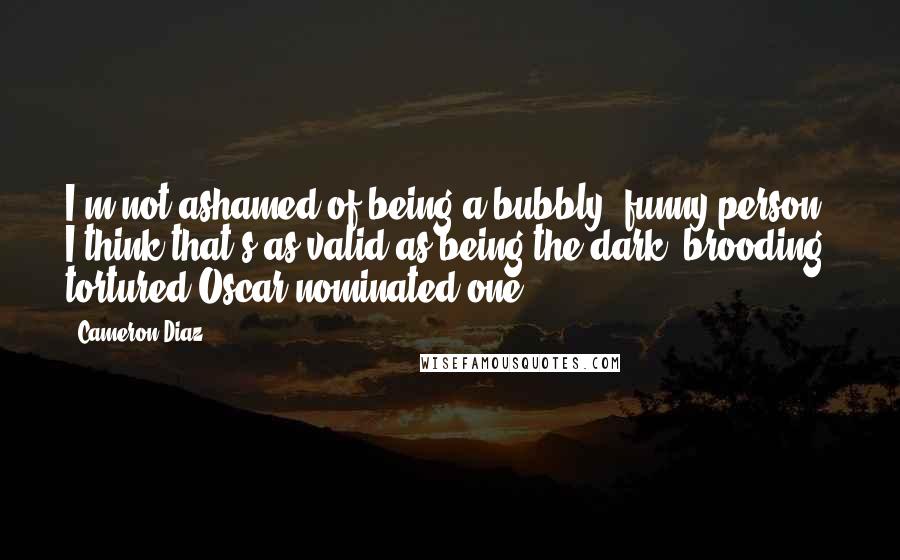 Cameron Diaz Quotes: I'm not ashamed of being a bubbly, funny person. I think that's as valid as being the dark, brooding, tortured Oscar-nominated one.