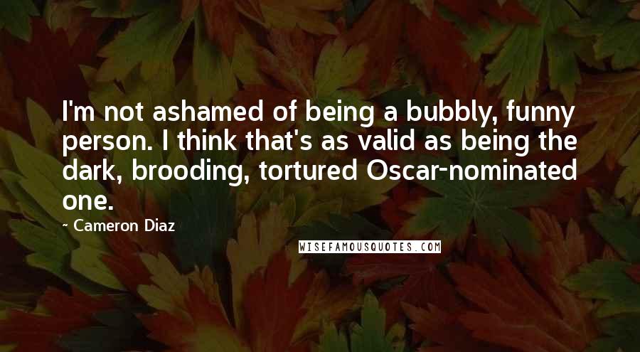 Cameron Diaz Quotes: I'm not ashamed of being a bubbly, funny person. I think that's as valid as being the dark, brooding, tortured Oscar-nominated one.