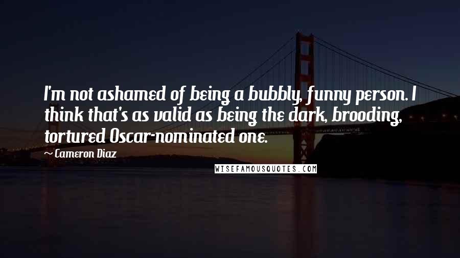 Cameron Diaz Quotes: I'm not ashamed of being a bubbly, funny person. I think that's as valid as being the dark, brooding, tortured Oscar-nominated one.