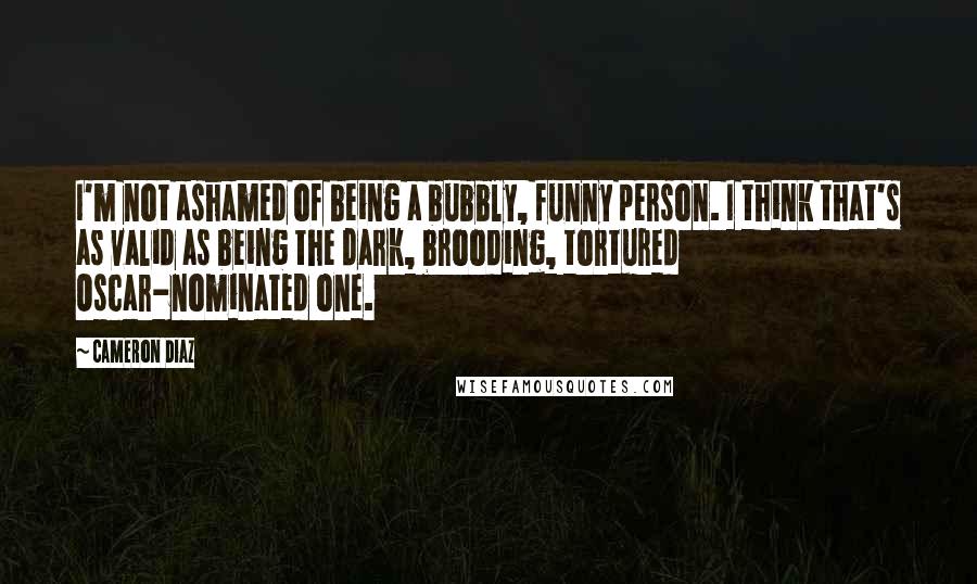 Cameron Diaz Quotes: I'm not ashamed of being a bubbly, funny person. I think that's as valid as being the dark, brooding, tortured Oscar-nominated one.