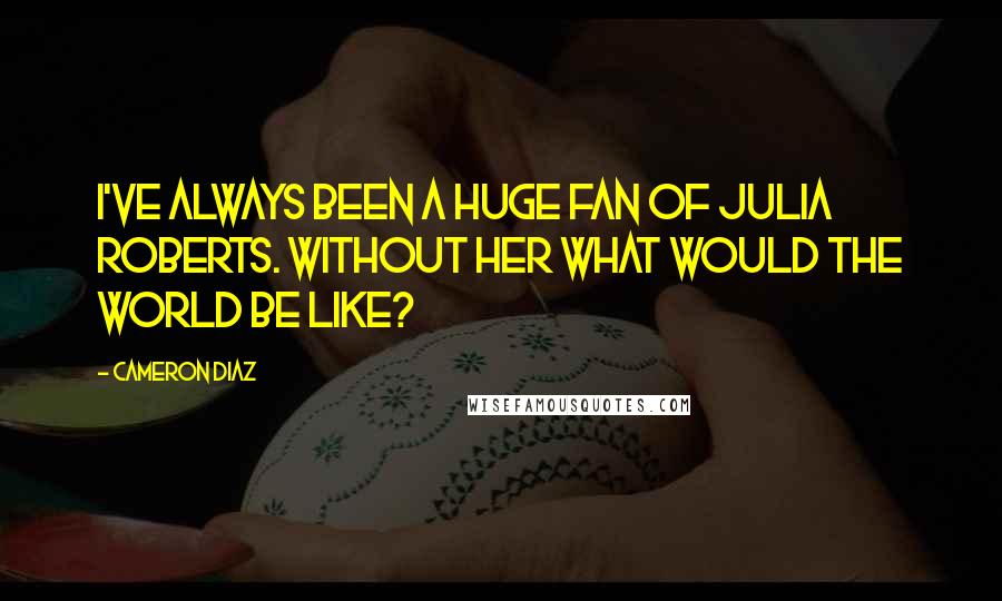 Cameron Diaz Quotes: I've always been a huge fan of Julia Roberts. Without her what would the world be like?
