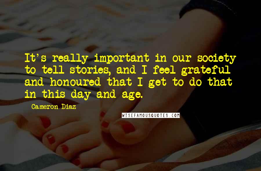 Cameron Diaz Quotes: It's really important in our society to tell stories, and I feel grateful and honoured that I get to do that in this day and age.