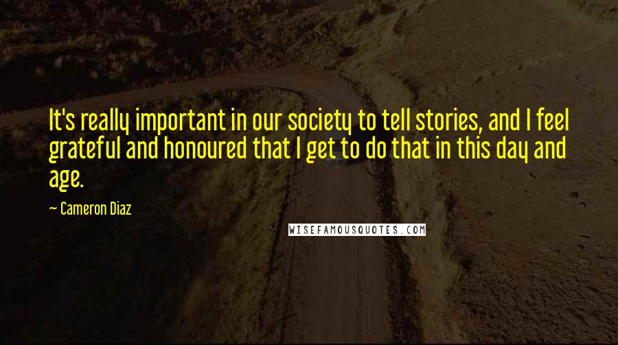 Cameron Diaz Quotes: It's really important in our society to tell stories, and I feel grateful and honoured that I get to do that in this day and age.
