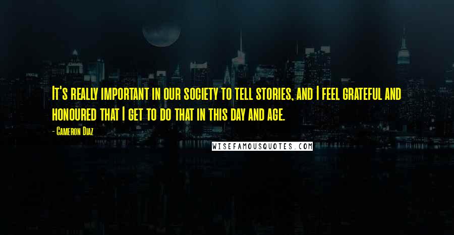 Cameron Diaz Quotes: It's really important in our society to tell stories, and I feel grateful and honoured that I get to do that in this day and age.