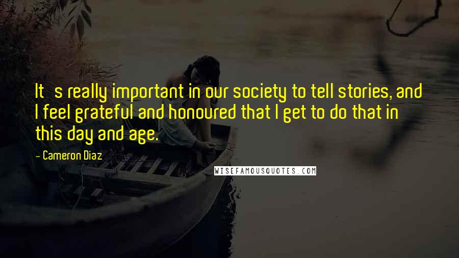 Cameron Diaz Quotes: It's really important in our society to tell stories, and I feel grateful and honoured that I get to do that in this day and age.