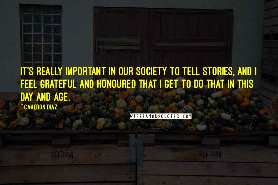 Cameron Diaz Quotes: It's really important in our society to tell stories, and I feel grateful and honoured that I get to do that in this day and age.