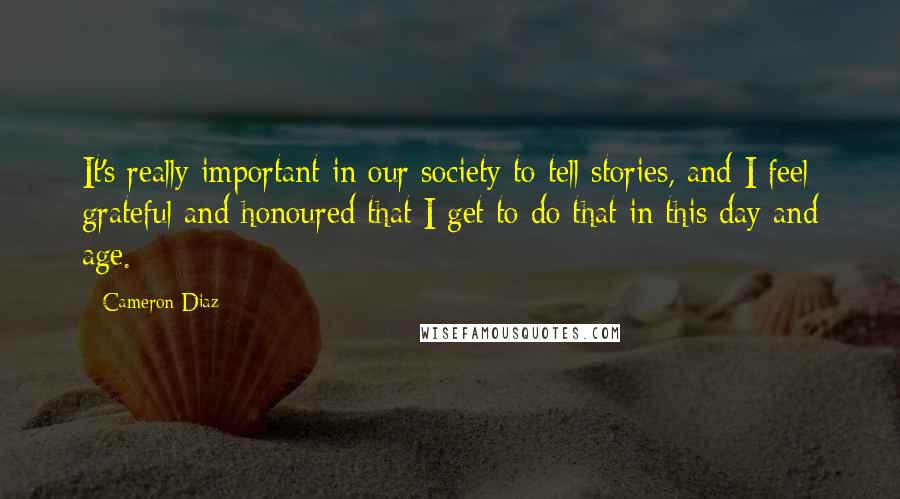 Cameron Diaz Quotes: It's really important in our society to tell stories, and I feel grateful and honoured that I get to do that in this day and age.
