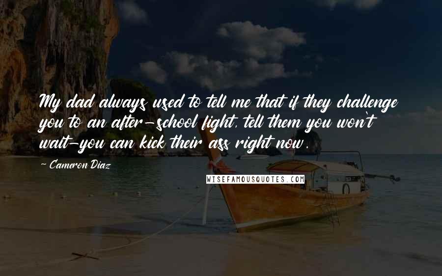 Cameron Diaz Quotes: My dad always used to tell me that if they challenge you to an after-school fight, tell them you won't wait-you can kick their ass right now.