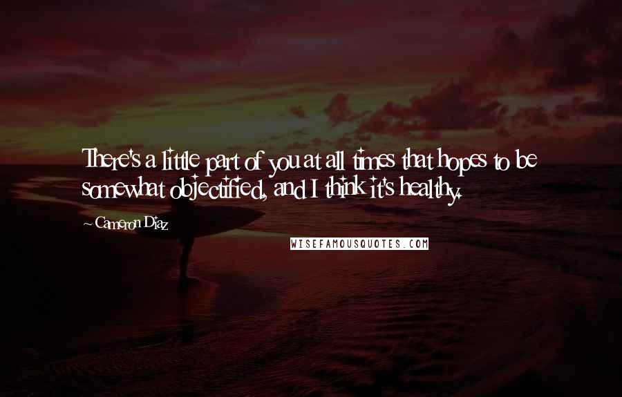Cameron Diaz Quotes: There's a little part of you at all times that hopes to be somewhat objectified, and I think it's healthy.