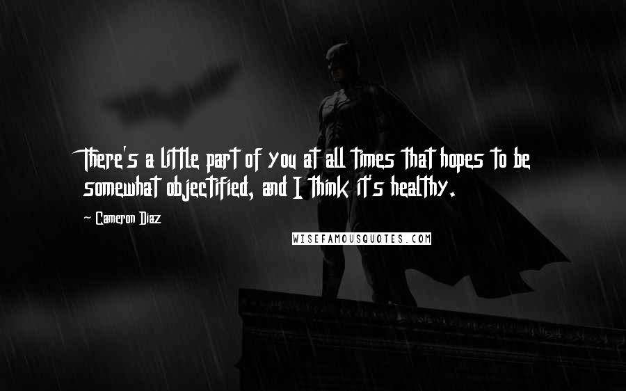 Cameron Diaz Quotes: There's a little part of you at all times that hopes to be somewhat objectified, and I think it's healthy.