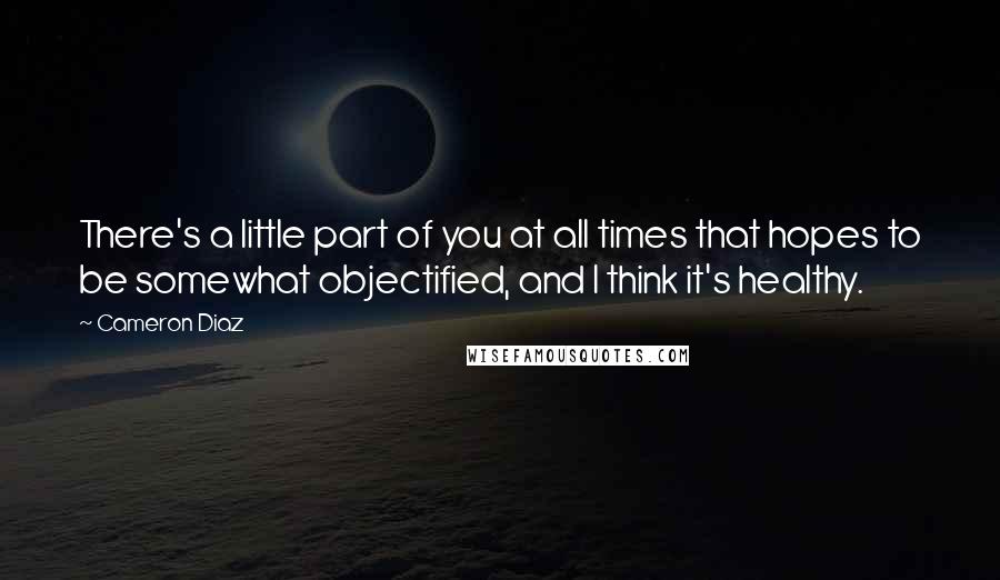 Cameron Diaz Quotes: There's a little part of you at all times that hopes to be somewhat objectified, and I think it's healthy.