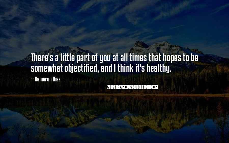 Cameron Diaz Quotes: There's a little part of you at all times that hopes to be somewhat objectified, and I think it's healthy.