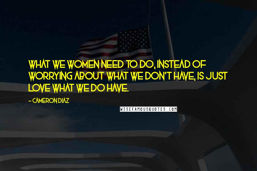 Cameron Diaz Quotes: What we women need to do, instead of worrying about what we don't have, is just love what we do have.