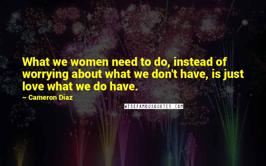 Cameron Diaz Quotes: What we women need to do, instead of worrying about what we don't have, is just love what we do have.