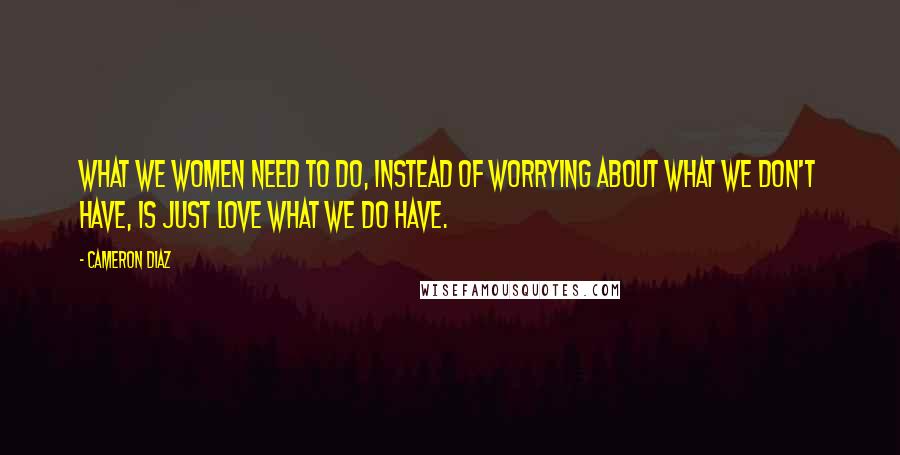 Cameron Diaz Quotes: What we women need to do, instead of worrying about what we don't have, is just love what we do have.