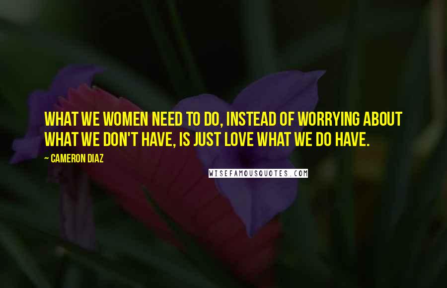 Cameron Diaz Quotes: What we women need to do, instead of worrying about what we don't have, is just love what we do have.