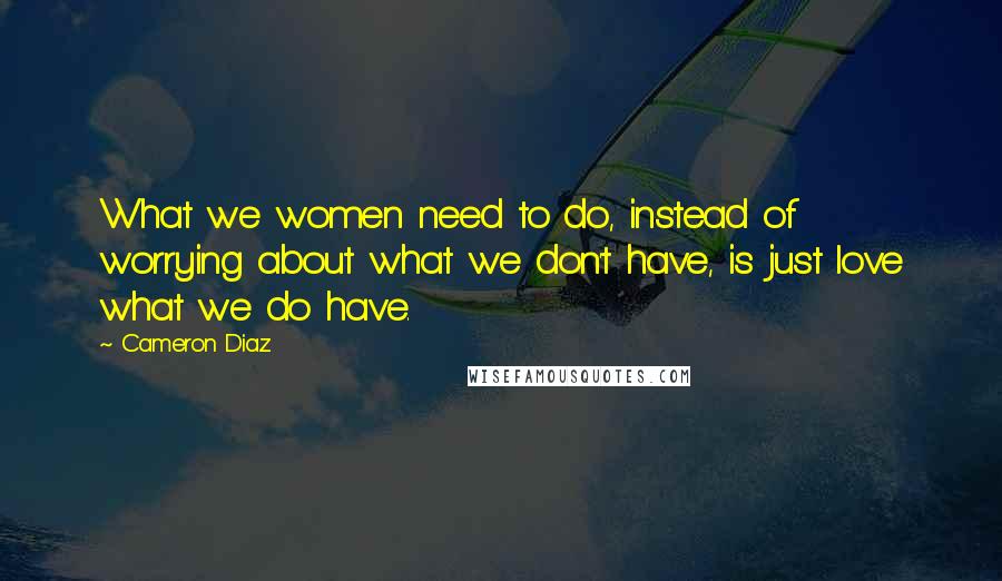 Cameron Diaz Quotes: What we women need to do, instead of worrying about what we don't have, is just love what we do have.