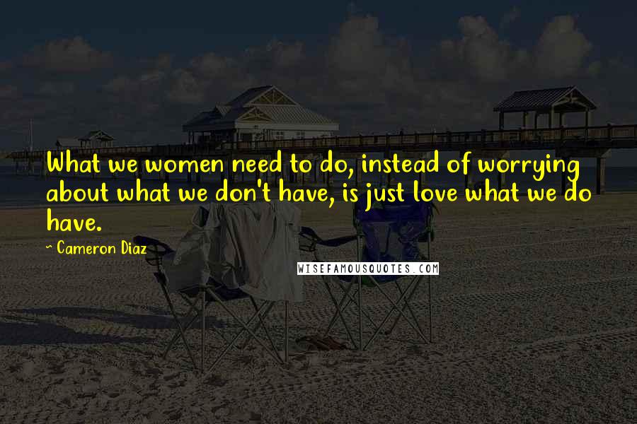 Cameron Diaz Quotes: What we women need to do, instead of worrying about what we don't have, is just love what we do have.