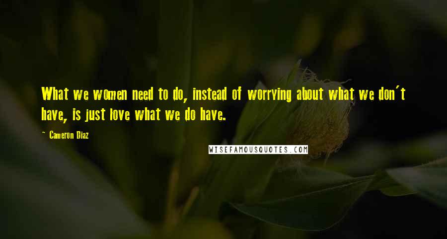 Cameron Diaz Quotes: What we women need to do, instead of worrying about what we don't have, is just love what we do have.