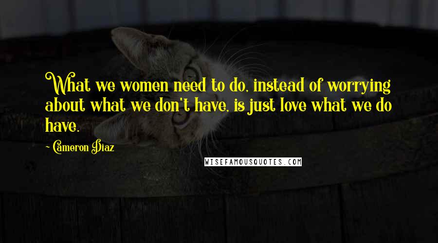 Cameron Diaz Quotes: What we women need to do, instead of worrying about what we don't have, is just love what we do have.