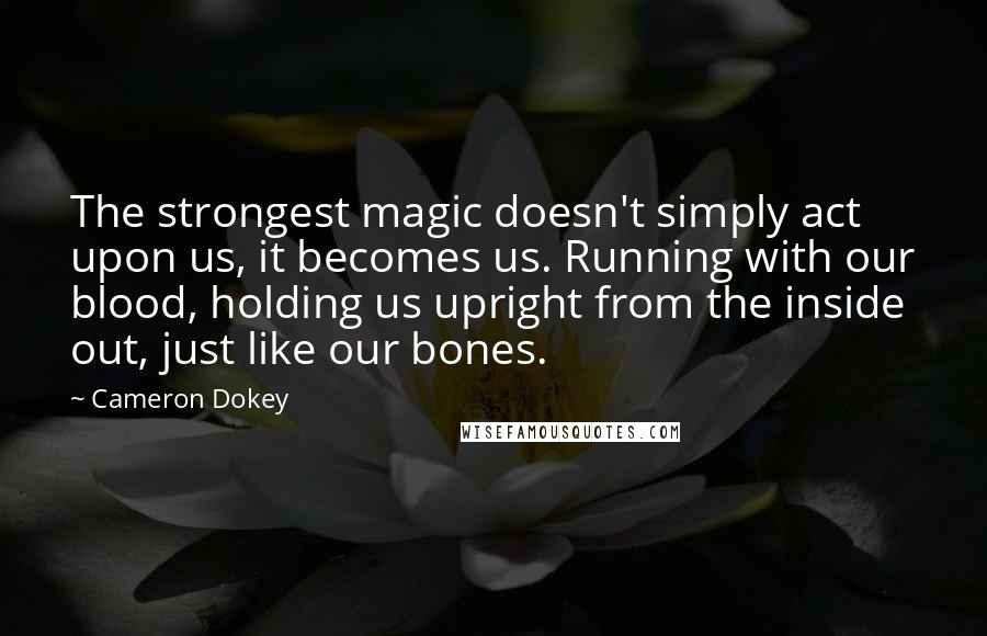 Cameron Dokey Quotes: The strongest magic doesn't simply act upon us, it becomes us. Running with our blood, holding us upright from the inside out, just like our bones.