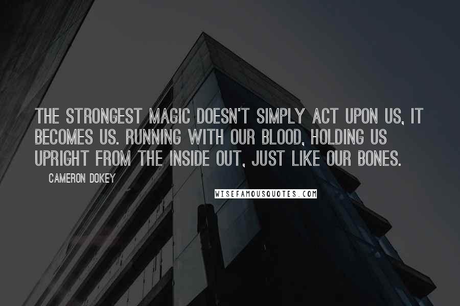 Cameron Dokey Quotes: The strongest magic doesn't simply act upon us, it becomes us. Running with our blood, holding us upright from the inside out, just like our bones.