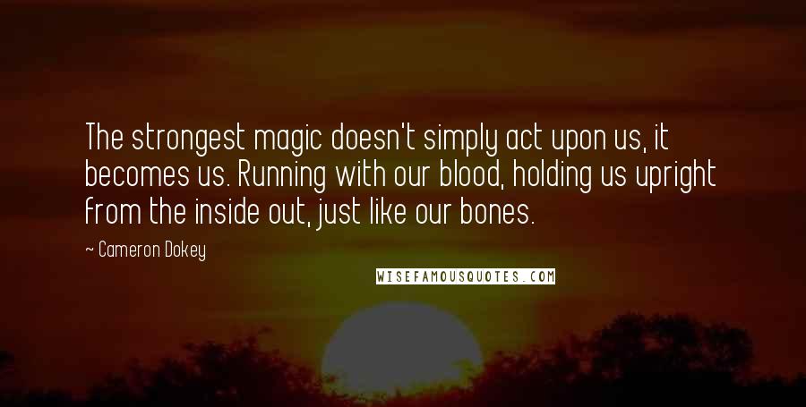 Cameron Dokey Quotes: The strongest magic doesn't simply act upon us, it becomes us. Running with our blood, holding us upright from the inside out, just like our bones.