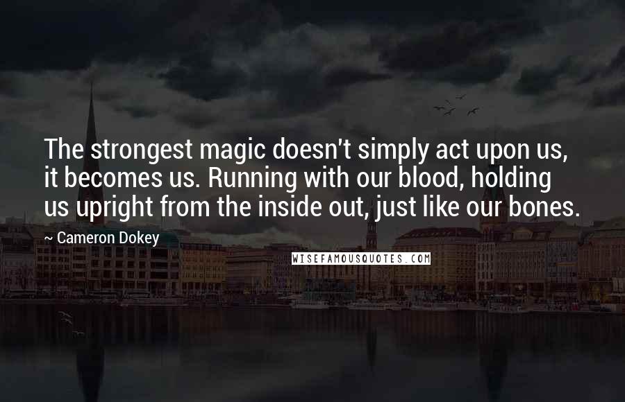 Cameron Dokey Quotes: The strongest magic doesn't simply act upon us, it becomes us. Running with our blood, holding us upright from the inside out, just like our bones.