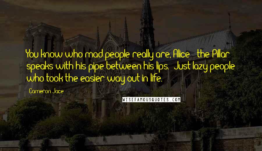 Cameron Jace Quotes: You know who mad people really are, Alice?" the Pillar speaks with his pipe between his lips. "Just lazy people who took the easier way out in life.