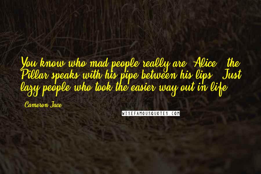 Cameron Jace Quotes: You know who mad people really are, Alice?" the Pillar speaks with his pipe between his lips. "Just lazy people who took the easier way out in life.