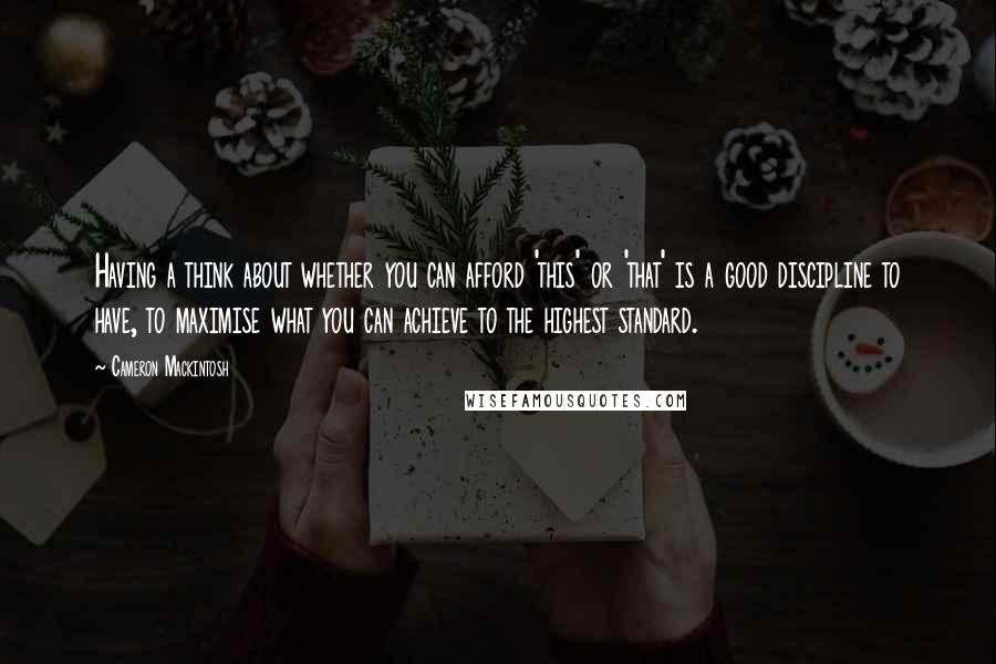 Cameron Mackintosh Quotes: Having a think about whether you can afford 'this' or 'that' is a good discipline to have, to maximise what you can achieve to the highest standard.