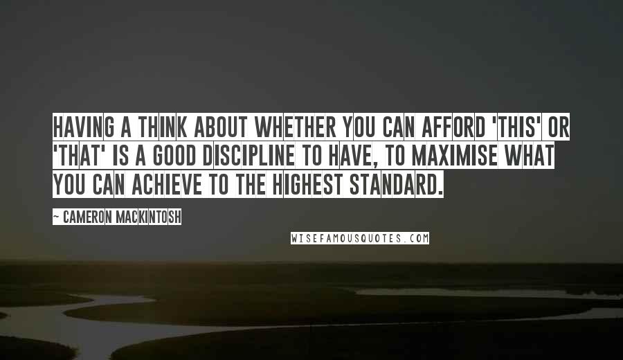 Cameron Mackintosh Quotes: Having a think about whether you can afford 'this' or 'that' is a good discipline to have, to maximise what you can achieve to the highest standard.