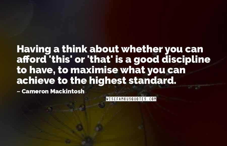 Cameron Mackintosh Quotes: Having a think about whether you can afford 'this' or 'that' is a good discipline to have, to maximise what you can achieve to the highest standard.