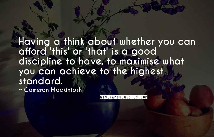 Cameron Mackintosh Quotes: Having a think about whether you can afford 'this' or 'that' is a good discipline to have, to maximise what you can achieve to the highest standard.